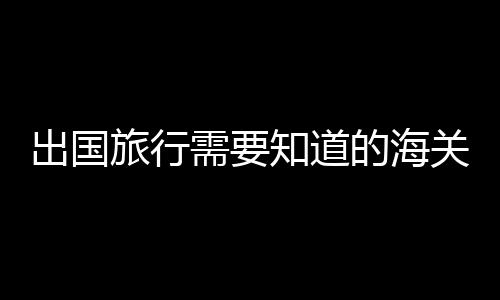 出国旅行需要知道的海关通关常识 出国旅行的行李清单分享